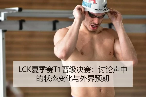 LCK夏季赛T1晋级决赛：讨论声中的状态变化与外界预期